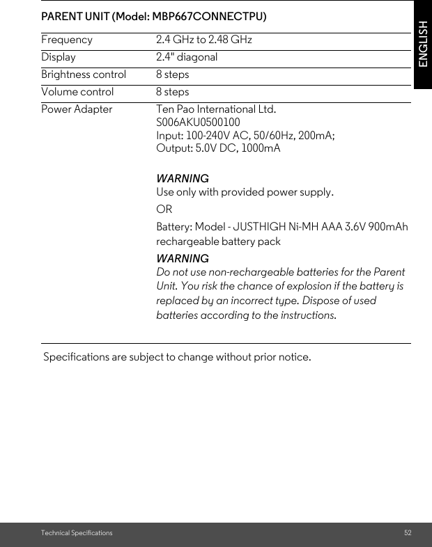 Technical Specifications 52ENGLISHPARENT UNIT (Model: MBP667CONNECTPU) Specifications are subject to change without prior notice.Frequency 2.4 GHz to 2.48 GHzDisplay 2.4&quot; diagonalBrightness control  8 stepsVolume control  8 stepsPower Adapter  Ten Pao International Ltd.S006AKU0500100Input: 100-240V AC, 50/60Hz, 200mA;Output: 5.0V DC, 1000mAWARNING Use only with provided power supply. OR Battery: Model - JUSTHIGH Ni-MH AAA 3.6V 900mAh rechargeable battery pack WARNING Do not use non-rechargeable batteries for the Parent Unit. You risk the chance of explosion if the battery is replaced by an incorrect type. Dispose of used batteries according to the instructions.