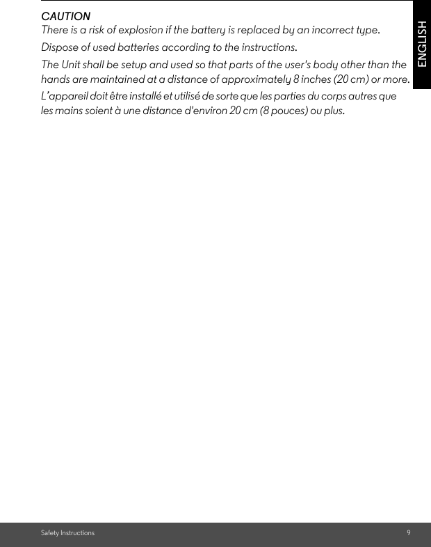 Safety Instructions 9ENGLISHCAUTIONThere is a risk of explosion if the battery is replaced by an incorrect type.Dispose of used batteries according to the instructions.The Unit shall be setup and used so that parts of the user&apos;s body other than the hands are maintained at a distance of approximately 8 inches (20 cm) or more.L’appareil doit être installé et utilisé de sorte que les parties du corps autres que les mains soient à une distance d&apos;environ 20 cm (8 pouces) ou plus. 
