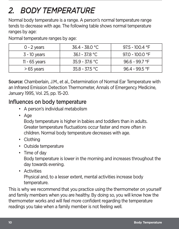 10  Body Temperature2.  BODY TEMPERATURENormal body temperature is a range. A person’s normal temperature range tends to decrease with age. The following table shows normal temperature ranges by age:Normal temperature ranges by age:0 - 2 years 36.4 - 38.0 °C 97.5 - 100.4 °F3 - 10 years 36.1 - 37.8 °C 97.0 - 100.0 °F11 - 65 years 35.9 - 37.6 °C 96.6 - 99.7 °F&gt; 65 years 35.8 - 37.5 °C 96.4 - 99.5 °FSource: Chamberlain, J.M., et al., Determination of Normal Ear Temperature with an Infrared Emission Detection Thermometer, Annals of Emergency Medicine, January 1995, Vol. 25, pp. 15-20.Inﬂuences on body temperature•  A person’s individual metabolism•  Age Body temperature is higher in babies and toddlers than in adults. Greater temperature ﬂuctuations occur faster and more often in children. Normal body temperature decreases with age.•  Clothing•  Outside temperature•  Time of day Body temperature is lower in the morning and increases throughout the day towards evening.•  Activities Physical and, to a lesser extent, mental activities increase body temperature.This is why we recommend that you practice using the thermometer on yourself and family members when you are healthy. By doing so, you will know how the thermometer works and will feel more conﬁdent regarding the temperature readings you take when a family member is not feeling well.