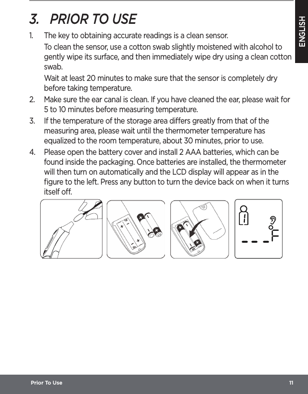 ENGLISH Prior To Use  113.  PRIOR TO USE1.  The key to obtaining accurate readings is a clean sensor. To clean the sensor, use a cotton swab slightly moistened with alcohol to gently wipe its surface, and then immediately wipe dry using a clean cotton swab.Wait at least 20 minutes to make sure that the sensor is completely dry before taking temperature.2.  Make sure the ear canal is clean. If you have cleaned the ear, please wait for 5 to 10 minutes before measuring temperature.3.  If the temperature of the storage area diers greatly from that of the measuring area, please wait until the thermometer temperature has equalized to the room temperature, about 30 minutes, prior to use.4.  Please open the battery cover and install 2 AAA batteries, which can be found inside the packaging. Once batteries are installed, the thermometer will then turn on automatically and the LCD display will appear as in the ﬁgure to the left. Press any button to turn the device back on when it turns itself o.