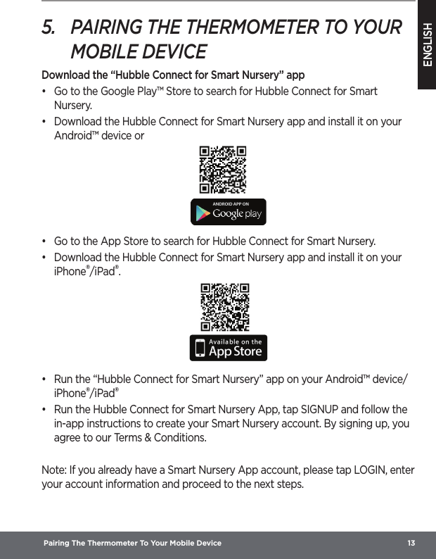 ENGLISH Pairing The Thermometer To Your Mobile Device  135.  PAIRING THE THERMOMETER TO YOUR MOBILE DEVICEDownload the “Hubble Connect for Smart Nursery” app•  Go to the Google Play™ Store to search for Hubble Connect for Smart Nursery.•  Download the Hubble Connect for Smart Nursery app and install it on your Android™ device or•  Go to the App Store to search for Hubble Connect for Smart Nursery.•  Download the Hubble Connect for Smart Nursery app and install it on your iPhone®/iPad®.•  Run the “Hubble Connect for Smart Nursery” app on your Android™ device/iPhone®/iPad®•  Run the Hubble Connect for Smart Nursery App, tap SIGNUP and follow the in-app instructions to create your Smart Nursery account. By signing up, you agree to our Terms &amp; Conditions. Note: If you already have a Smart Nursery App account, please tap LOGIN, enter your account information and proceed to the next steps.