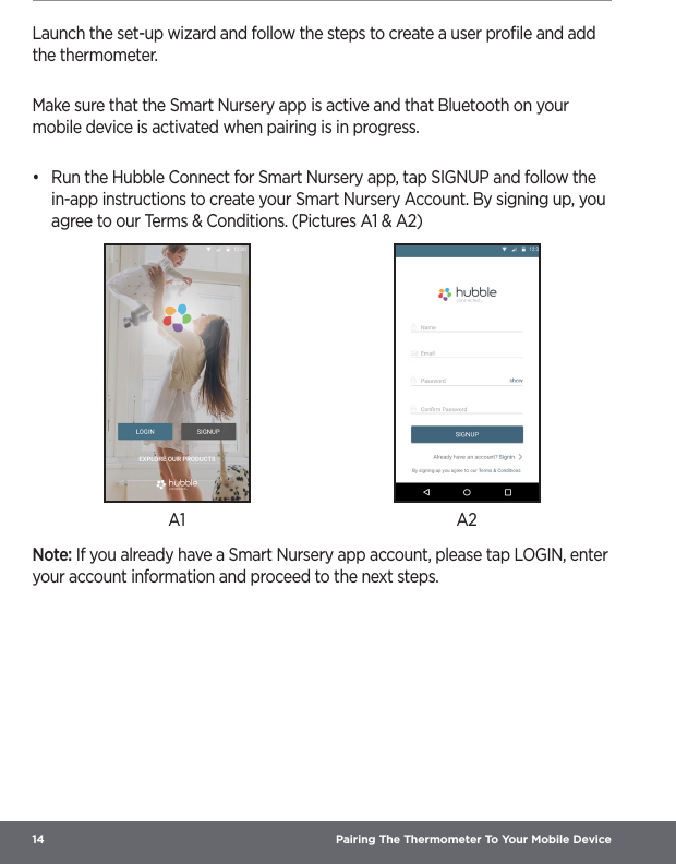 14  Pairing The Thermometer To Your Mobile DeviceLaunch the set-up wizard and follow the steps to create a user proﬁle and add the thermometer.Make sure that the Smart Nursery app is active and that Bluetooth on your mobile device is activated when pairing is in progress.•  Run the Hubble Connect for Smart Nursery app, tap SIGNUP and follow the in-app instructions to create your Smart Nursery Account. By signing up, you agree to our Terms &amp; Conditions. (Pictures A1 &amp; A2)A1 A2Note: If you already have a Smart Nursery app account, please tap LOGIN, enter your account information and proceed to the next steps.