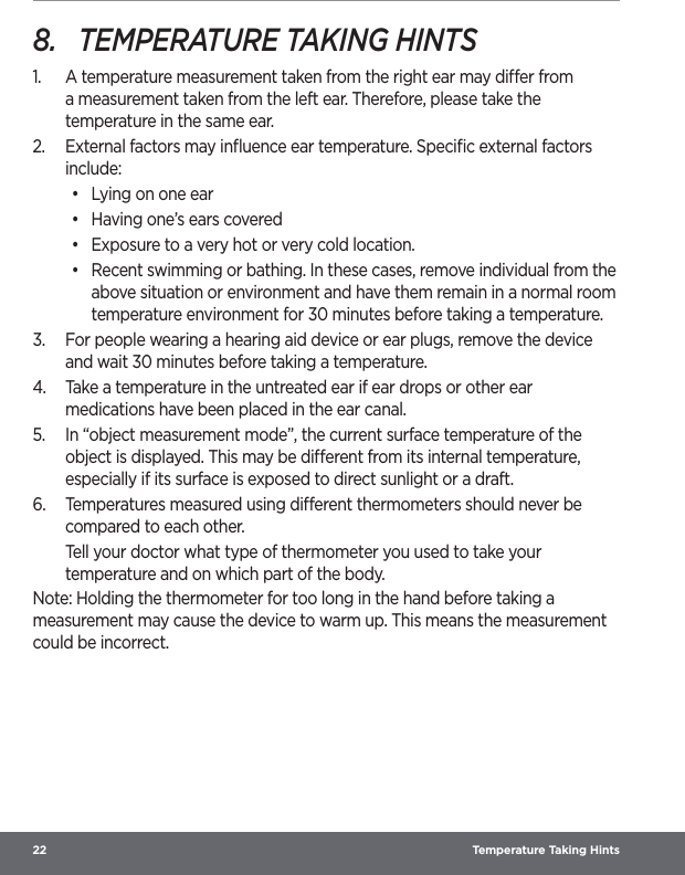 22  Temperature Taking Hints8.  TEMPERATURE TAKING HINTS1.  A temperature measurement taken from the right ear may dier from a measurement taken from the left ear. Therefore, please take the temperature in the same ear.2.  External factors may inﬂuence ear temperature. Speciﬁc external factors include:•  Lying on one ear•  Having one’s ears covered•  Exposure to a very hot or very cold location.•  Recent swimming or bathing. In these cases, remove individual from the above situation or environment and have them remain in a normal room temperature environment for 30 minutes before taking a temperature.3.  For people wearing a hearing aid device or ear plugs, remove the device and wait 30 minutes before taking a temperature.4.  Take a temperature in the untreated ear if ear drops or other ear medications have been placed in the ear canal.5.  In “object measurement mode”, the current surface temperature of the object is displayed. This may be dierent from its internal temperature, especially if its surface is exposed to direct sunlight or a draft.6.  Temperatures measured using dierent thermometers should never be compared to each other.Tell your doctor what type of thermometer you used to take your temperature and on which part of the body. Note: Holding the thermometer for too long in the hand before taking a measurement may cause the device to warm up. This means the measurement could be incorrect.