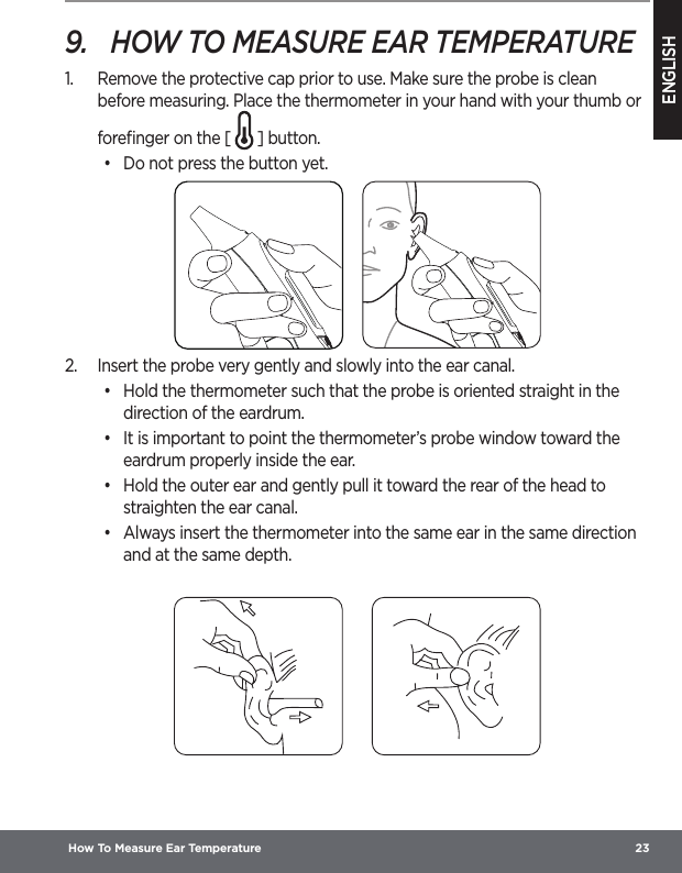 ENGLISH How To Measure Ear Temperature  239.  HOW TO MEASURE EAR TEMPERATURE1.  Remove the protective cap prior to use. Make sure the probe is clean before measuring. Place the thermometer in your hand with your thumb or foreﬁnger on the [   ] button.•  Do not press the button yet.2.  Insert the probe very gently and slowly into the ear canal.•  Hold the thermometer such that the probe is oriented straight in the direction of the eardrum.•  It is important to point the thermometer’s probe window toward the eardrum properly inside the ear.•  Hold the outer ear and gently pull it toward the rear of the head to straighten the ear canal.•  Always insert the thermometer into the same ear in the same direction and at the same depth.