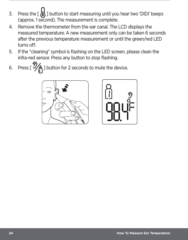 24  How To Measure Ear Temperature3.  Press the [   ] button to start measuring until you hear two ‘DIDI’ beeps (approx. 1 second). The measurement is complete.4.  Remove the thermometer from the ear canal. The LCD displays the measured temperature. A new measurement only can be taken 6 seconds after the previous temperature measurement or until the green/red LED turns o.5.  If the “cleaning” symbol is ﬂashing on the LED screen, please clean the infra-red sensor. Press any button to stop ﬂashing.6.  Press [   ] button for 2 seconds to mute the device. 