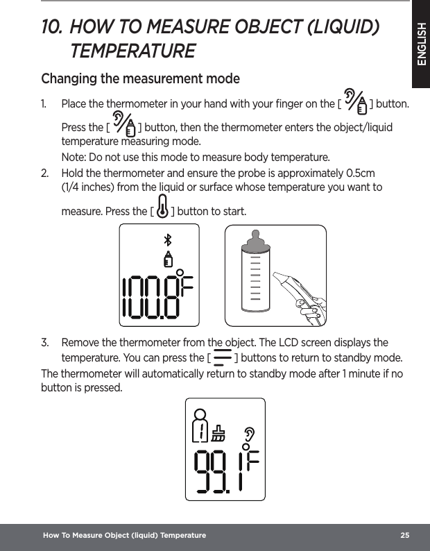 ENGLISH How To Measure Object (liquid) Temperature  2510. HOW TO MEASURE OBJECT (LIQUID) TEMPERATUREChanging the measurement mode1.  Place the thermometer in your hand with your ﬁnger on the [   ] button. Press the [   ] button, then the thermometer enters the object/liquid temperature measuring mode.Note: Do not use this mode to measure body temperature.2.  Hold the thermometer and ensure the probe is approximately 0.5cm (1/4inches) from the liquid or surface whose temperature you want to measure. Press the [ ] button to start.3.  Remove the thermometer from the object. The LCD screen displays the temperature. You can press the [ ] buttons to return to standby mode.  The thermometer will automatically return to standby mode after 1 minute if no button is pressed.