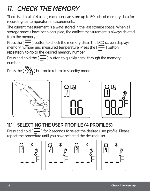 26  Check The Memory11.  CHECK THE MEMORYThere is a total of 4 users; each user can store up to 50 sets of memory data for recording ear temperature measurements.The current measurement is always stored in the last storage space. When all storage spaces have been occupied, the earliest measurement is always deleted from the memory.Press the [   ] button to check the memory data. The LCD screen displays memory number and measured temperature. Press the [   ] button repeatedly to go to the desired memory number. Press and hold the [   ] button to quickly scroll through the memory numbers.Press the [   ] button to return to standby mode. 11.1  SELECTING THE USER PROFILE (4 PROFILES)Press and hold [   ] for 2 seconds to select the desired user proﬁle. Please repeat the procedure until you have selected the desired user.   