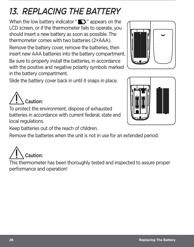 28  Replacing The Battery13.  REPLACING THE BATTERYWhen the low battery indicator “   ” appears on the LCD screen, or if the thermometer fails to operate, you should insert a new battery as soon as possible. The thermometer comes with two batteries (2×AAA).Remove the battery cover, remove the batteries, then insert new AAA batteries into the battery compartment.Be sure to properly install the batteries, in accordance with the positive and negative polarity symbols marked in the battery compartment. Slide the battery cover back in until it snaps in place. Caution:To protect the environment, dispose of exhausted batteries in accordance with current federal, state and local regulations.Keep batteries out of the reach of children.Remove the batteries when the unit is not in use for an extended period. Caution:This thermometer has been thoroughly tested and inspected to assure proper performance and operation!