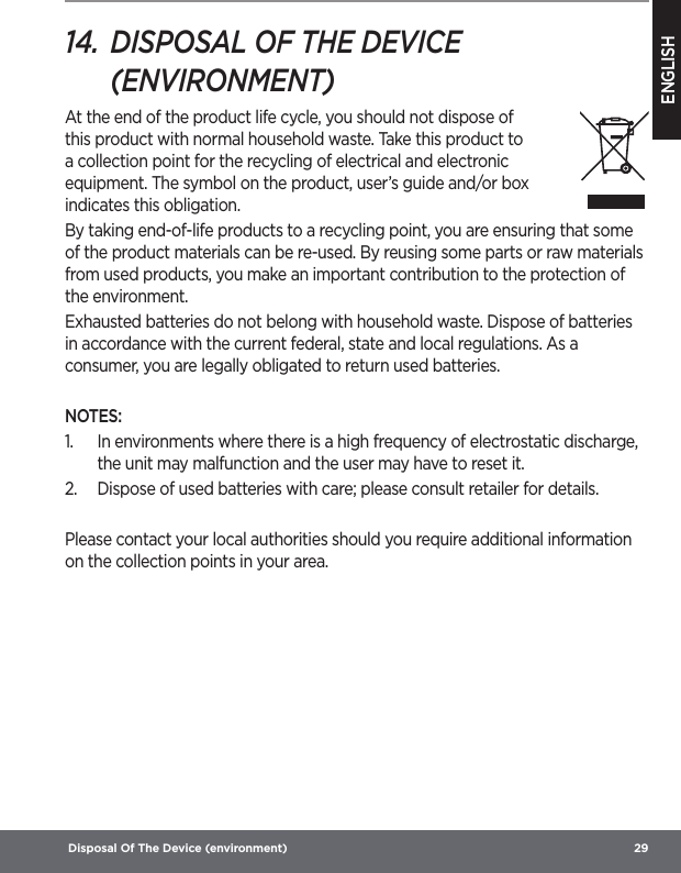 ENGLISH Disposal Of The Device (environment)  2914.  DISPOSAL OF THE DEVICE (ENVIRONMENT) At the end of the product life cycle, you should not dispose of this product with normal household waste. Take this product to a collection point for the recycling of electrical and electronic equipment. The symbol on the product, user’s guide and/or box indicates this obligation.By taking end-of-life products to a recycling point, you are ensuring that some of the product materials can be re-used. By reusing some parts or raw materials from used products, you make an important contribution to the protection of the environment.Exhausted batteries do not belong with household waste. Dispose of batteries in accordance with the current federal, state and local regulations. As a consumer, you are legally obligated to return used batteries.NOTES:1.  In environments where there is a high frequency of electrostatic discharge, the unit may malfunction and the user may have to reset it.2.  Dispose of used batteries with care; please consult retailer for details.Please contact your local authorities should you require additional information on the collection points in your area.