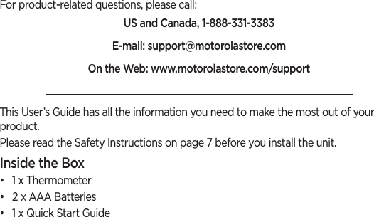 For product-related questions, please call:US and Canada, 1-888-331-3383E-mail: support@motorolastore.comOn the Web: www.motorolastore.com/support This User’s Guide has all the information you need to make the most out of your product.Please read the Safety Instructions on page 7 before you install the unit.Inside the Box•  1 x Thermometer•  2 x AAA Batteries•  1 x Quick Start Guide