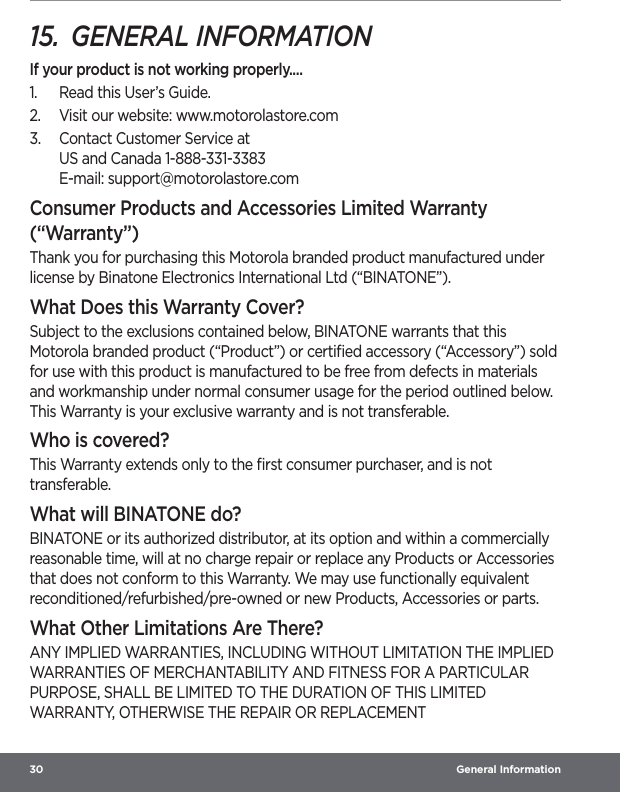 30  General Information15.  GENERAL INFORMATIONIf your product is not working properly....1.  Read this User’s Guide.2.  Visit our website: www.motorolastore.com3.  Contact Customer Service at US and Canada 1-888-331-3383 E-mail: support@motorolastore.comConsumer Products and Accessories Limited Warranty (“Warranty”)Thank you for purchasing this Motorola branded product manufactured under license by Binatone Electronics International Ltd (“BINATONE”).What Does this Warranty Cover?Subject to the exclusions contained below, BINATONE warrants that this Motorola branded product (“Product”) or certiﬁed accessory (“Accessory”) sold for use with this product is manufactured to be free from defects in materials and workmanship under normal consumer usage for the period outlined below. This Warranty is your exclusive warranty and is not transferable.Who is covered?This Warranty extends only to the ﬁrst consumer purchaser, and is not transferable.What will BINATONE do?BINATONE or its authorized distributor, at its option and within a commercially reasonable time, will at no charge repair or replace any Products or Accessories that does not conform to this Warranty. We may use functionally equivalent reconditioned/refurbished/pre-owned or new Products, Accessories or parts.What Other Limitations Are There?ANY IMPLIED WARRANTIES, INCLUDING WITHOUT LIMITATION THE IMPLIED WARRANTIES OF MERCHANTABILITY AND FITNESS FOR A PARTICULAR PURPOSE, SHALL BE LIMITED TO THE DURATION OF THIS LIMITED WARRANTY, OTHERWISE THE REPAIR OR REPLACEMENT