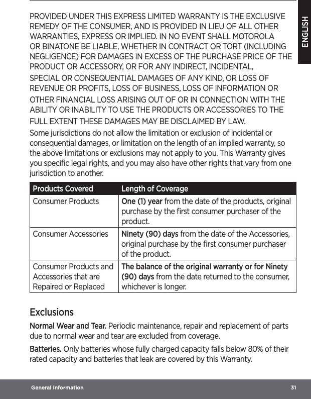 ENGLISH General Information  31PROVIDED UNDER THIS EXPRESS LIMITED WARRANTY IS THE EXCLUSIVE REMEDY OF THE CONSUMER, AND IS PROVIDED IN LIEU OF ALL OTHER WARRANTIES, EXPRESS OR IMPLIED. IN NO EVENT SHALL MOTOROLA OR BINATONE BE LIABLE, WHETHER IN CONTRACT OR TORT (INCLUDING NEGLIGENCE) FOR DAMAGES IN EXCESS OF THE PURCHASE PRICE OF THE PRODUCT OR ACCESSORY, OR FOR ANY INDIRECT, INCIDENTAL,SPECIAL OR CONSEQUENTIAL DAMAGES OF ANY KIND, OR LOSS OF REVENUE OR PROFITS, LOSS OF BUSINESS, LOSS OF INFORMATION OROTHER FINANCIAL LOSS ARISING OUT OF OR IN CONNECTION WITH THE ABILITY OR INABILITY TO USE THE PRODUCTS OR ACCESSORIES TO THEFULL EXTENT THESE DAMAGES MAY BE DISCLAIMED BY LAW.Some jurisdictions do not allow the limitation or exclusion of incidental or consequential damages, or limitation on the length of an implied warranty, so the above limitations or exclusions may not apply to you. This Warranty gives you speciﬁc legal rights, and you may also have other rights that vary from one jurisdiction to another.Products Covered Length of CoverageConsumer Products One (1) year from the date of the products, original purchase by the ﬁrst consumer purchaser of the product.Consumer Accessories Ninety (90) days from the date of the Accessories, original purchase by the ﬁrst consumer purchaser of the product.Consumer Products and Accessories that are Repaired or ReplacedThe balance of the original warranty or for Ninety (90) days from the date returned to the consumer, whichever is longer.ExclusionsNormal Wear and Tear. Periodic maintenance, repair and replacement of parts due to normal wear and tear are excluded from coverage.Batteries. Only batteries whose fully charged capacity falls below 80% of their rated capacity and batteries that leak are covered by this Warranty.