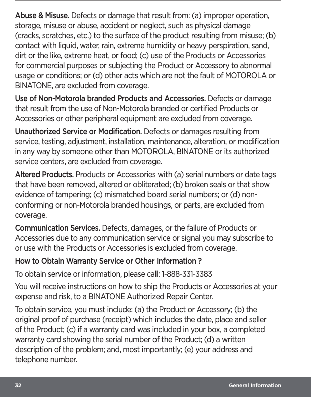 32  General InformationAbuse &amp; Misuse. Defects or damage that result from: (a) improper operation, storage, misuse or abuse, accident or neglect, such as physical damage (cracks, scratches, etc.) to the surface of the product resulting from misuse; (b) contact with liquid, water, rain, extreme humidity or heavy perspiration, sand, dirt or the like, extreme heat, or food; (c) use of the Products or Accessories for commercial purposes or subjecting the Product or Accessory to abnormal usage or conditions; or (d) other acts which are not the fault of MOTOROLA or BINATONE, are excluded from coverage.Use of Non-Motorola branded Products and Accessories. Defects or damage that result from the use of Non-Motorola branded or certiﬁed Products or Accessories or other peripheral equipment are excluded from coverage.Unauthorized Service or Modiﬁcation. Defects or damages resulting from service, testing, adjustment, installation, maintenance, alteration, or modiﬁcation in any way by someone other than MOTOROLA, BINATONE or its authorized service centers, are excluded from coverage.Altered Products. Products or Accessories with (a) serial numbers or date tags that have been removed, altered or obliterated; (b) broken seals or that show evidence of tampering; (c) mismatched board serial numbers; or (d) non-conforming or non-Motorola branded housings, or parts, are excluded from coverage.Communication Services. Defects, damages, or the failure of Products or Accessories due to any communication service or signal you may subscribe to or use with the Products or Accessories is excluded from coverage.How to Obtain Warranty Service or Other Information ?To obtain service or information, please call: 1-888-331-3383You will receive instructions on how to ship the Products or Accessories at your expense and risk, to a BINATONE Authorized Repair Center.To obtain service, you must include: (a) the Product or Accessory; (b) the original proof of purchase (receipt) which includes the date, place and seller of the Product; (c) if a warranty card was included in your box, a completed warranty card showing the serial number of the Product; (d) a written description of the problem; and, most importantly; (e) your address and telephone number.