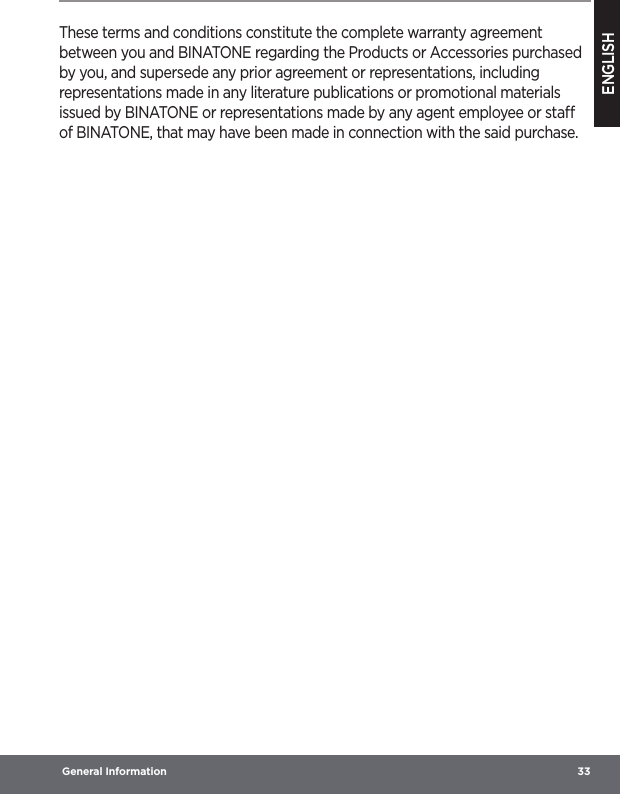 ENGLISH General Information  33These terms and conditions constitute the complete warranty agreement between you and BINATONE regarding the Products or Accessories purchased by you, and supersede any prior agreement or representations, including representations made in any literature publications or promotional materials issued by BINATONE or representations made by any agent employee or sta of BINATONE, that may have been made in connection with the said purchase.