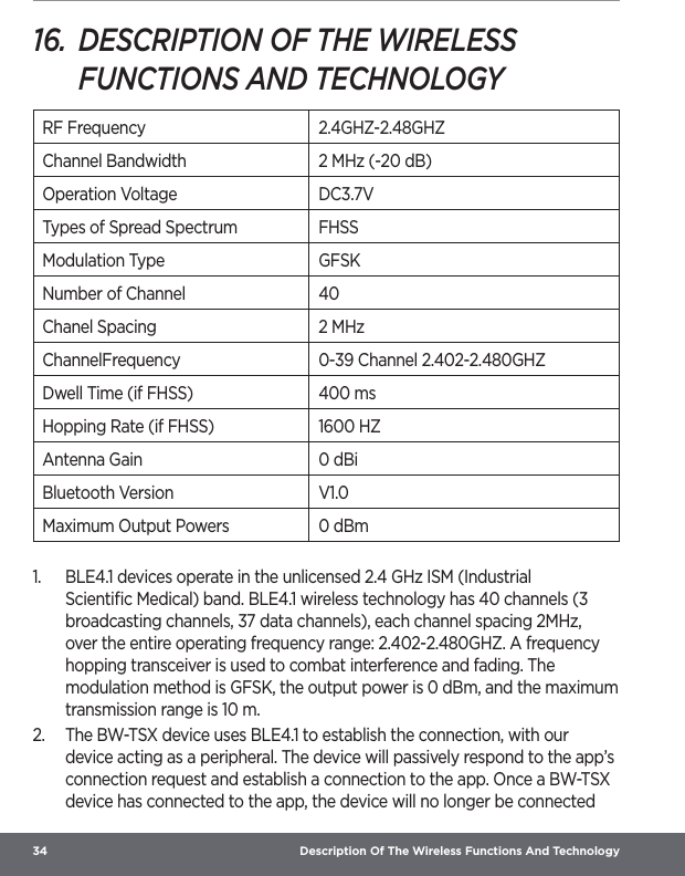 34  Description Of The Wireless Functions And Technology16.  DESCRIPTION OF THE WIRELESS FUNCTIONS AND TECHNOLOGYRF Frequency 2.4GHZ-2.48GHZChannel Bandwidth 2 MHz (-20 dB)Operation Voltage DC3.7VTypes of Spread Spectrum FHSSModulation Type GFSKNumber of Channel 40Chanel Spacing 2 MHzChannelFrequency 0-39 Channel 2.402-2.480GHZDwell Time (if FHSS) 400 msHopping Rate (if FHSS) 1600 HZAntenna Gain 0 dBiBluetooth Version V1.0Maximum Output Powers 0 dBm1.  BLE4.1 devices operate in the unlicensed 2.4 GHz ISM (Industrial Scientiﬁc Medical) band. BLE4.1 wireless technology has 40 channels (3 broadcasting channels, 37 data channels), each channel spacing 2MHz, over the entire operating frequency range: 2.402-2.480GHZ. A frequency hopping transceiver is used to combat interference and fading. The modulation method is GFSK, the output power is 0 dBm, and the maximum transmission range is 10 m.2.  The BW-TSX device uses BLE4.1 to establish the connection, with our device acting as a peripheral. The device will passively respond to the app’s connection request and establish a connection to the app. Once a BW-TSX device has connected to the app, the device will no longer be connected 