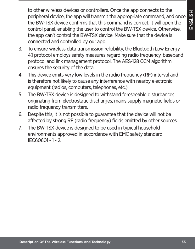 ENGLISH Description Of The Wireless Functions And Technology  35to other wireless devices or controllers. Once the app connects to the peripheral device, the app will transmit the appropriate command, and once the BW-TSX device conﬁrms that this command is correct, it will open the control panel, enabling the user to control the BW-TSX device. Otherwise, the app can’t control the BW-TSX device. Make sure that the device is connected and controlled by our app.3.  To ensure wireless data transmission reliability, the Bluetooth Low Energy 4.1 protocol employs safety measures regarding radio frequency, baseband protocol and link management protocol. The AES-128 CCM algorithm ensures the security of the data.4.  This device emits very low levels in the radio frequency (RF) interval and is therefore not likely to cause any interference with nearby electronic equipment (radios, computers, telephones, etc.)5.  The BW-TSX device is designed to withstand foreseeable disturbances originating from electrostatic discharges, mains supply magnetic ﬁelds or radio frequency transmitters.6.  Despite this, it is not possible to guarantee that the device will not be aected by strong RF (radio frequency) ﬁelds emitted by other sources.7.  The BW-TSX device is designed to be used in typical household environments approved in accordance with EMC safety standard IEC60601-1-2.