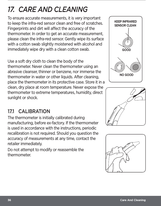 36  Care And Cleaning17.  CARE AND CLEANINGTo ensure accurate measurements, it is very important to keep the infra-red sensor clean and free of scratches. Fingerprints and dirt will aect the accuracy of the thermometer. In order to get an accurate measurement, please clean the infra-red sensor. Gently wipe its surface with a cotton swab slightly moistened with alcohol and immediately wipe dry with a clean cotton swab.Use a soft dry cloth to clean the body of the thermometer. Never clean the thermometer using an abrasive cleanser, thinner or benzene, nor immerse the thermometer in water or other liquids. After cleaning, place the thermometer in its protective case. Store it in a clean, dry place at room temperature. Never expose the thermometer to extreme temperatures, humidity, direct sunlight or shock.17.1  CALIBRATIONThe thermometer is initially calibrated during manufacturing, before ex-factory. If the thermometer is used in accordance with the instructions, periodic recalibration is not required. Should you question the accuracy of measurements at any time, contact the retailer immediately.Do not attempt to modify or reassemble the thermometer.KEEP INFRARED SENSOR CLEANGOODNO GOOD