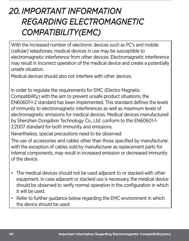 40  Important Information Regarding Electromagnetic Compatibility(emc)20. IMPORTANT INFORMATION REGARDING ELECTROMAGNETIC COMPATIBILITY(EMC)With the increased number of electronic devices such as PC’s and mobile (cellular) telephones, medical devices in use may be susceptible to electromagnetic interference from other devices. Electromagnetic interference may result in incorrect operation of the medical device and create a potentially unsafe situation.Medical devices should also not interfere with other devices.In order to regulate the requirements for EMC (Electro Magnetic Compatibility) with the aim to prevent unsafe product situations, the EN60601-1-2 standard has been implemented. This standard deﬁnes the levels of immunity to electromagnetic interferences as well as maximum levels of electromagnetic emissions for medical devices. Medical devices manufactured by Shenzhen Dongdixin Technology Co., Ltd. conform to this EN60601-1-2:2007 standard for both immunity and emissions.Nevertheless, special precautions need to be observed:The use of accessories and cables other than those speciﬁed by manufacturer, with the exception of cables sold by manufacturer as replacement parts for internal components, may result in increased emission or decreased immunity of the device.•  The medical devices should not be used adjacent to or stacked with other equipment. In case adjacent or stacked use is necessary, the medical device should be observed to verify normal operation in the conﬁguration in which it will be used.•  Refer to further guidance below regarding the EMC environment in which the device should be used.