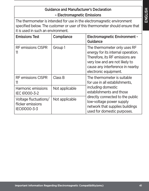 ENGLISH Important Information Regarding Electromagnetic Compatibility(emc)  41Guidance and Manufacturer’s Declaration– Electromagnetic EmissionsThe thermometer is intended for use in the eIectromagnetic environment speciﬁed below. The customer or user of this thermometer should ensure that it is used in such an environment.Emissions Test Compliance Electromagnetic Environment - GuidanceRF emissions CISPR 11Group 1 The thermometer only uses RF energy for its internal operation. Therefore, its RF emissions are very low and are not likely to cause any interference in nearby electronic equipment.RF emissions CISPR 11Class B The thermometer is suitable for use in all establishments, including domestic establishments and those directly connected to the public low-voltage power supply network that supplies buildings used for domestic purposes.Harmonic emissions IEC 61000-3-2Not applicableVoltage ﬂuctuations/ﬂicker emissions IEC61000-3-3Not applicable