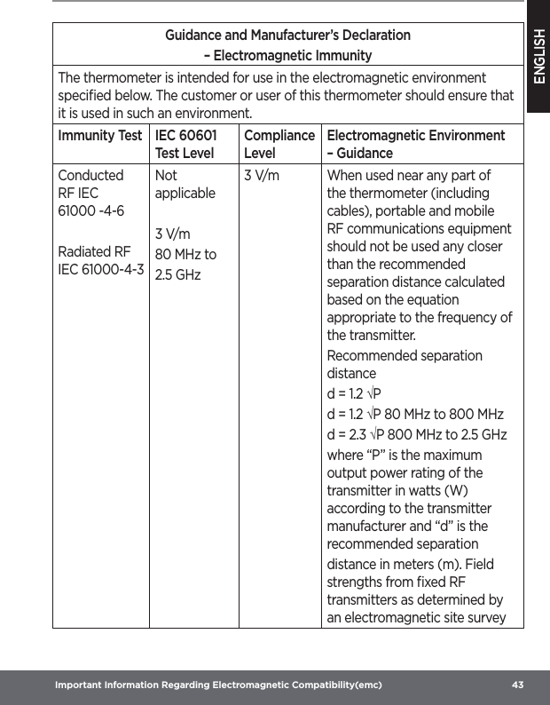 ENGLISH Important Information Regarding Electromagnetic Compatibility(emc)  43Guidance and Manufacturer’s Declaration– Electromagnetic ImmunityThe thermometer is intended for use in the electromagnetic environment speciﬁed below. The customer or user of this thermometer should ensure that it is used in such an environment.Immunity Test IEC 60601 Test LevelCompliance LevelElectromagnetic Environment – GuidanceConducted RF IEC 61000-4-6Radiated RF IEC 61000-4-3Not applicable3 V/m80 MHz to2.5 GHz3 V/m When used near any part of the thermometer (including cables), portable and mobile RF communications equipment should not be used any closer than the recommended separation distance calculated based on the equation appropriate to the frequency of the transmitter.Recommended separation distance d = 1.2 √Pd = 1.2 √P 80 MHz to 800 MHz d = 2.3 √P 800 MHz to 2.5 GHz where “P” is the maximum output power rating of the transmitter in watts (W) according to the transmitter manufacturer and “d” is the recommended separationdistance in meters (m). Field strengths from ﬁxed RF transmitters as determined by an electromagnetic site survey