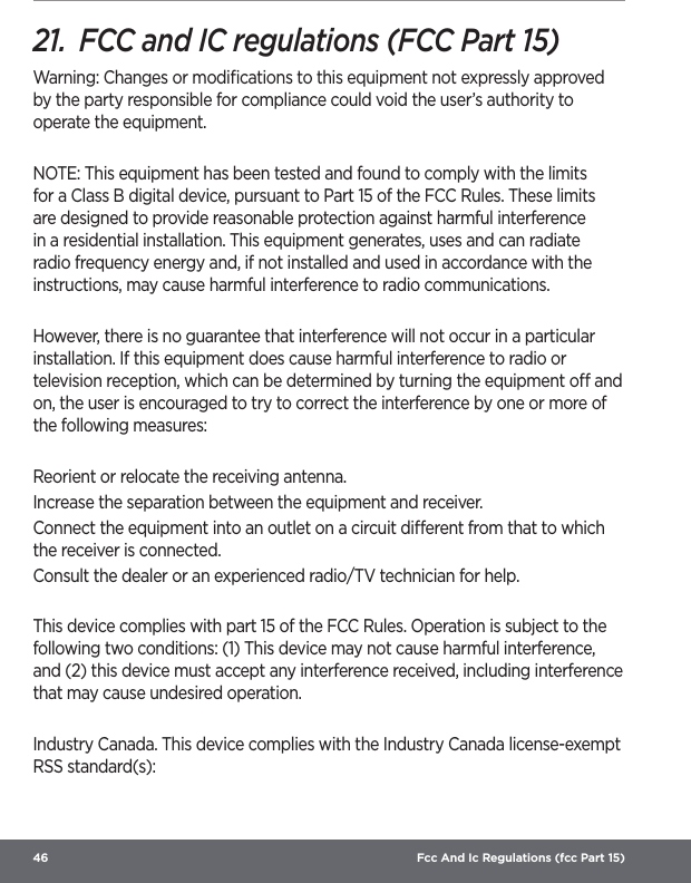 46  Fcc And Ic Regulations (fcc Part 15)21.  FCC and IC regulations (FCC Part 15)Warning: Changes or modiﬁcations to this equipment not expressly approved by the party responsible for compliance could void the user’s authority to operate the equipment. NOTE: This equipment has been tested and found to comply with the limits for a Class B digital device, pursuant to Part 15 of the FCC Rules. These limits are designed to provide reasonable protection against harmful interference in a residential installation. This equipment generates, uses and can radiate radio frequency energy and, if not installed and used in accordance with the instructions, may cause harmful interference to radio communications. However, there is no guarantee that interference will not occur in a particular installation. If this equipment does cause harmful interference to radio or television reception, which can be determined by turning the equipment o and on, the user is encouraged to try to correct the interference by one or more of the following measures: Reorient or relocate the receiving antenna. Increase the separation between the equipment and receiver. Connect the equipment into an outlet on a circuit dierent from that to which the receiver is connected. Consult the dealer or an experienced radio/TV technician for help. This device complies with part 15 of the FCC Rules. Operation is subject to the following two conditions: (1) This device may not cause harmful interference, and (2) this device must accept any interference received, including interference that may cause undesired operation. Industry Canada. This device complies with the Industry Canada license-exempt RSS standard(s):