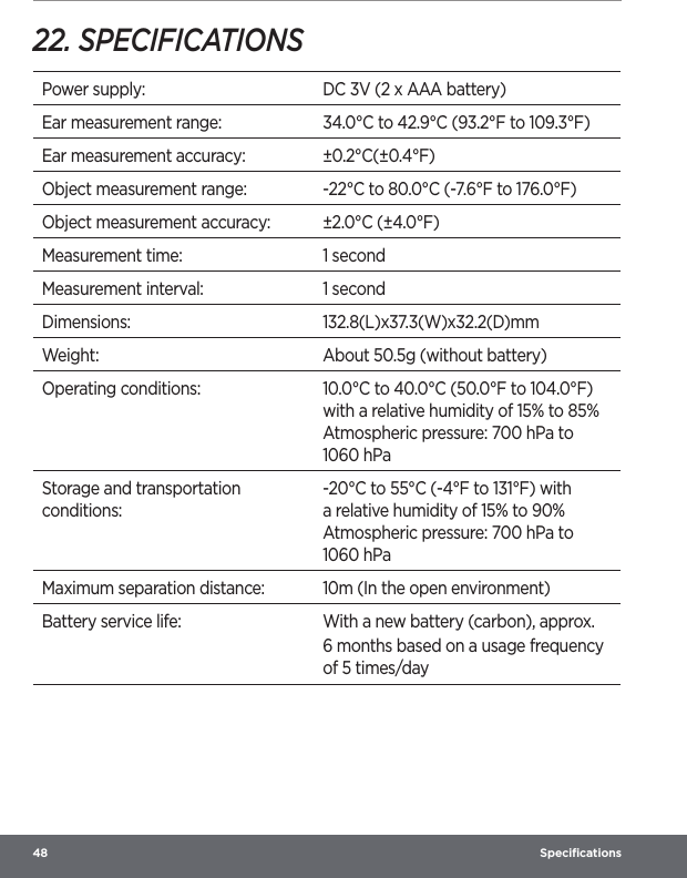 48  Speciﬁcations22. SPECIFICATIONSPower supply: DC 3V (2 x AAA battery)Ear measurement range: 34.0°C to 42.9°C (93.2°F to 109.3°F)Ear measurement accuracy: ±0.2°C(±0.4°F)Object measurement range: -22°C to 80.0°C (-7.6°F to 176.0°F)Object measurement accuracy: ±2.0°C (±4.0°F)Measurement time: 1 secondMeasurement interval: 1 secondDimensions: 132.8(L)x37.3(W)x32.2(D)mmWeight: About 50.5g (without battery)Operating conditions: 10.0°C to 40.0°C (50.0°F to 104.0°F) with a relative humidity of 15% to 85% Atmospheric pressure: 700 hPa to 1060 hPaStorage and transportation conditions:-20°C to 55°C (-4°F to 131°F) with a relative humidity of 15% to 90% Atmospheric pressure: 700 hPa to 1060 hPaMaximum separation distance: 10m (In the open environment)Battery service life: With a new battery (carbon), approx.6 months based on a usage frequency of 5 times/day