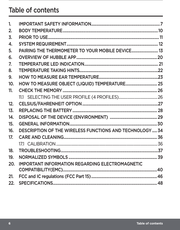 6   Table of contents 1.  IMPORTANT SAFETY INFORMATION ......................................................................72.  BODY TEMPERATURE .................................................................................................103.  PRIOR TO USE ................................................................................................................. 114.  SYSTEM REQUIREMENT ............................................................................................. 125.  PAIRING THE THERMOMETER TO YOUR MOBILE DEVICE ........................... 136.  OVERVIEW OF HUBBLE APP .................................................................................. 207.  TEMPERATURE LED INDICATION ........................................................................... 218.  TEMPERATURE TAKING HINTS................................................................................229.  HOW TO MEASURE EAR TEMPERATURE ............................................................2310.  HOW TO MEASURE OBJECT (LIQUID) TEMPERATURE ................................ 2511.  CHECK THE MEMORY ................................................................................................ 2611.1  SELECTING THE USER PROFILE (4 PROFILES) ............................................ 2612.  CELSIUS/FAHRENHEIT OPTION .............................................................................2713.  REPLACING THE BATTERY ...................................................................................... 2814.  DISPOSAL OF THE DEVICE (ENVIRONMENT)  ................................................ 2915.  GENERAL INFORMATION ......................................................................................... 3016.  DESCRIPTION OF THE WIRELESS FUNCTIONS AND TECHNOLOGY ..... 3417.  CARE AND CLEANING ............................................................................................... 3617.1 CALIBRATION ................................................................................................................... 3618. TROUBLESHOOTING ...................................................................................................3719.  NORMALIZED SYMBOLS .......................................................................................... 3920.  IMPORTANT INFORMATION REGARDING ELECTROMAGNETIC COMPATIBILITY(EMC)................................................................................................4021.  FCC and IC regulations (FCC Part 15) ................................................................... 4622. SPECIFICATIONS.......................................................................................................... 48Table of contents