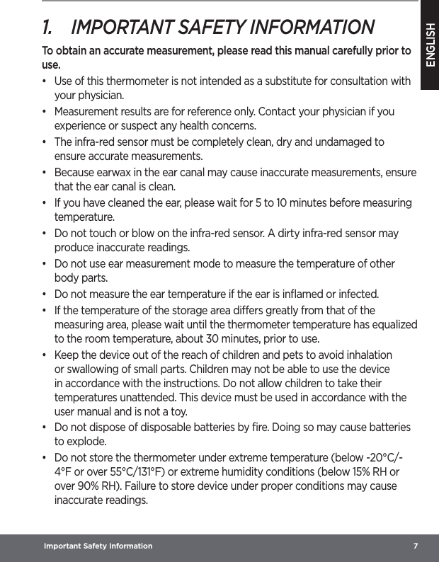 ENGLISH Important Safety Information  71.  IMPORTANT SAFETY INFORMATIONTo obtain an accurate measurement, please read this manual carefully prior to use.•  Use of this thermometer is not intended as a substitute for consultation with your physician.•  Measurement results are for reference only. Contact your physician if you experience or suspect any health concerns.•  The infra-red sensor must be completely clean, dry and undamaged to ensure accurate measurements.•  Because earwax in the ear canal may cause inaccurate measurements, ensure that the ear canal is clean.•  If you have cleaned the ear, please wait for 5 to 10 minutes before measuring temperature.•  Do not touch or blow on the infra-red sensor. A dirty infra-red sensor may produce inaccurate readings.•  Do not use ear measurement mode to measure the temperature of other body parts.•  Do not measure the ear temperature if the ear is inﬂamed or infected.•  If the temperature of the storage area diers greatly from that of the measuring area, please wait until the thermometer temperature has equalized to the room temperature, about 30 minutes, prior to use.•  Keep the device out of the reach of children and pets to avoid inhalation or swallowing of small parts. Children may not be able to use the device in accordance with the instructions. Do not allow children to take their temperatures unattended. This device must be used in accordance with the user manual and is not a toy.•  Do not dispose of disposable batteries by ﬁre. Doing so may cause batteries to explode.•  Do not store the thermometer under extreme temperature (below -20°C/-4°F or over 55°C/131°F) or extreme humidity conditions (below 15% RH or over 90% RH). Failure to store device under proper conditions may cause inaccurate readings.