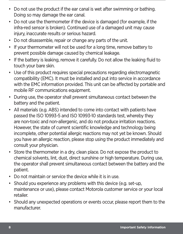 8  Important Safety Information•  Do not use the product if the ear canal is wet after swimming or bathing. Doing so may damage the ear canal.•  Do not use the thermometer if the device is damaged (for example, if the infra-red sensor is broken). Continued use of a damaged unit may cause injury, inaccurate results or serious hazard.•  Do not disassemble, repair or change any parts of the unit.•  If your thermometer will not be used for a long time, remove battery to prevent possible damage caused by chemical leakage.•  If the battery is leaking, remove it carefully. Do not allow the leaking ﬂuid to touch your bare skin.•  Use of this product requires special precautions regarding electromagnetic compatibility (EMC). It must be installed and put into service in accordance with the EMC information provided. This unit can be aected by portable and mobile RF communications equipment.•  During use, the operator shall prevent simultaneous contact between the battery and the patient.•  All materials (e.g. ABS) intended to come into contact with patients have passed the ISO 10993-5 and ISO 10993-10 standards test, whereby they are non-toxic and non-allergenic, and do not produce irritation reactions. However, the state of current scientiﬁc knowledge and technology being incomplete, other potential allergic reactions may not yet be known. Should you have an allergic reaction, please stop using the product immediately and consult your physician.•  Store the thermometer in a dry, clean place. Do not expose the product to chemical solvents, lint, dust, direct sunshine or high temperature. During use, the operator shall prevent simultaneous contact between the battery and the patient.•  Do not maintain or service the device while it is in use.•  Should you experience any problems with this device (e.g. set-up, maintenance or use), please contact Motorola customer service or your local retailer.•  Should any unexpected operations or events occur, please report them to the manufacturer. 