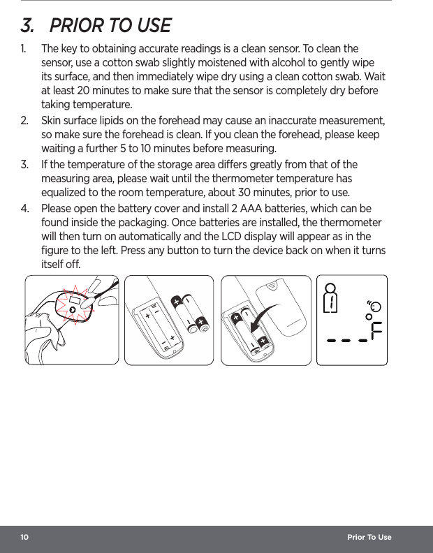 10  Prior To Use3.  PRIOR TO USE1.  The key to obtaining accurate readings is a clean sensor. To clean the sensor, use a cotton swab slightly moistened with alcohol to gently wipe its surface, and then immediately wipe dry using a clean cotton swab. Wait at least 20 minutes to make sure that the sensor is completely dry before taking temperature.2.  Skin surface lipids on the forehead may cause an inaccurate measurement, so make sure the forehead is clean. If you clean the forehead, please keep waiting a further 5 to 10 minutes before measuring.3.  If the temperature of the storage area diers greatly from that of the measuring area, please wait until the thermometer temperature has equalized to the room temperature, about 30 minutes, prior to use.4.  Please open the battery cover and install 2 AAA batteries, which can be found inside the packaging. Once batteries are installed, the thermometer will then turn on automatically and the LCD display will appear as in the ﬁgure to the left. Press any button to turn the device back on when it turns itself o.