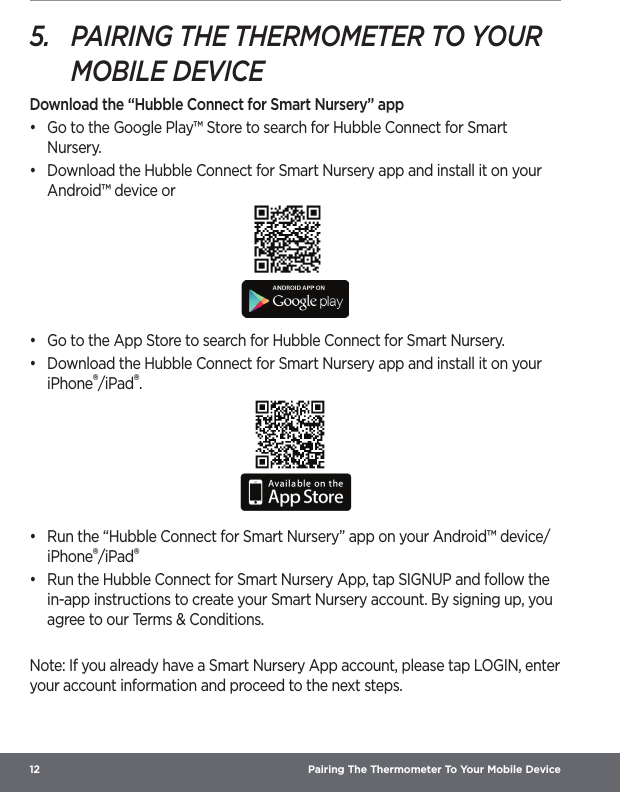 12  Pairing The Thermometer To Your Mobile Device5.  PAIRING THE THERMOMETER TO YOUR MOBILE DEVICEDownload the “Hubble Connect for Smart Nursery” app•  Go to the Google Play™ Store to search for Hubble Connect for Smart Nursery.•  Download the Hubble Connect for Smart Nursery app and install it on your Android™ device or•  Go to the App Store to search for Hubble Connect for Smart Nursery.•  Download the Hubble Connect for Smart Nursery app and install it on your iPhone®/iPad®.•  Run the “Hubble Connect for Smart Nursery” app on your Android™ device/iPhone®/iPad®•  Run the Hubble Connect for Smart Nursery App, tap SIGNUP and follow the in-app instructions to create your Smart Nursery account. By signing up, you agree to our Terms &amp; Conditions. Note: If you already have a Smart Nursery App account, please tap LOGIN, enter your account information and proceed to the next steps.