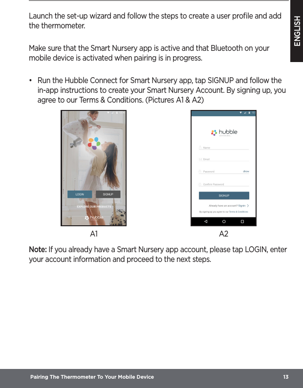 ENGLISH Pairing The Thermometer To Your Mobile Device  13Launch the set-up wizard and follow the steps to create a user proﬁle and add the thermometer.Make sure that the Smart Nursery app is active and that Bluetooth on your mobile device is activated when pairing is in progress.•  Run the Hubble Connect for Smart Nursery app, tap SIGNUP and follow the in-app instructions to create your Smart Nursery Account. By signing up, you agree to our Terms &amp; Conditions. (Pictures A1 &amp; A2)A1 A2Note: If you already have a Smart Nursery app account, please tap LOGIN, enter your account information and proceed to the next steps.