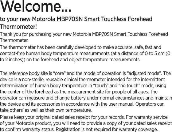 Welcome…to your new Motorola MBP70SN Smart Touchless Forehead Thermometer!Thank you for purchasing your new Motorola MBP70SN Smart Touchless Forehead Thermometer.The thermometer has been carefully developed to make accurate, safe, fast and contact-free human body temperature measurements (at a distance of 0 to 5 cm (0 to 2 inches)) on the forehead and object temperature measurements.The reference body site is “core” and the mode of operation is “adjusted mode”. The device is a non-sterile, reusable clinical thermometer intended for the intermittent determination of human body temperature in “touch” and “no touch” mode, using the center of the forehead as the measurement site for people of all ages. The operator can measure and change battery under normal circumstances and maintain the device and its accessories in accordance with the user manual. Operators can take others’ as well as their own temperature.Please keep your original dated sales receipt for your records. For warranty service of your Motorola product, you will need to provide a copy of your dated sales receipt to conﬁrm warranty status. Registration is not required for warranty coverage.