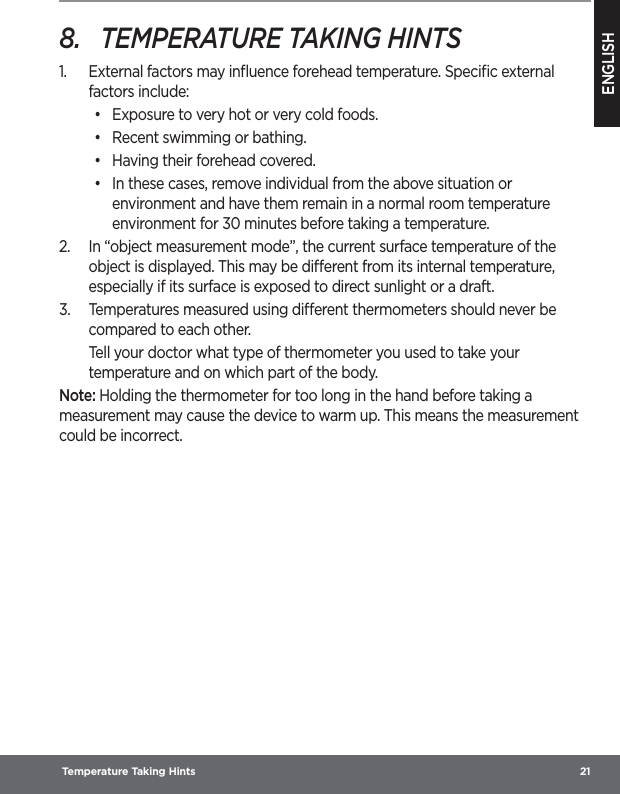 ENGLISH Temperature Taking Hints  218.  TEMPERATURE TAKING HINTS1.  External factors may inﬂuence forehead temperature. Speciﬁc external factors include:•  Exposure to very hot or very cold foods.•  Recent swimming or bathing.•  Having their forehead covered.•  In these cases, remove individual from the above situation or environment and have them remain in a normal room temperature environment for 30 minutes before taking a temperature.2.  In “object measurement mode”, the current surface temperature of the object is displayed. This may be dierent from its internal temperature, especially if its surface is exposed to direct sunlight or a draft.3.  Temperatures measured using dierent thermometers should never be compared to each other.Tell your doctor what type of thermometer you used to take your temperature and on which part of the body.Note: Holding the thermometer for too long in the hand before taking a measurement may cause the device to warm up. This means the measurement could be incorrect.