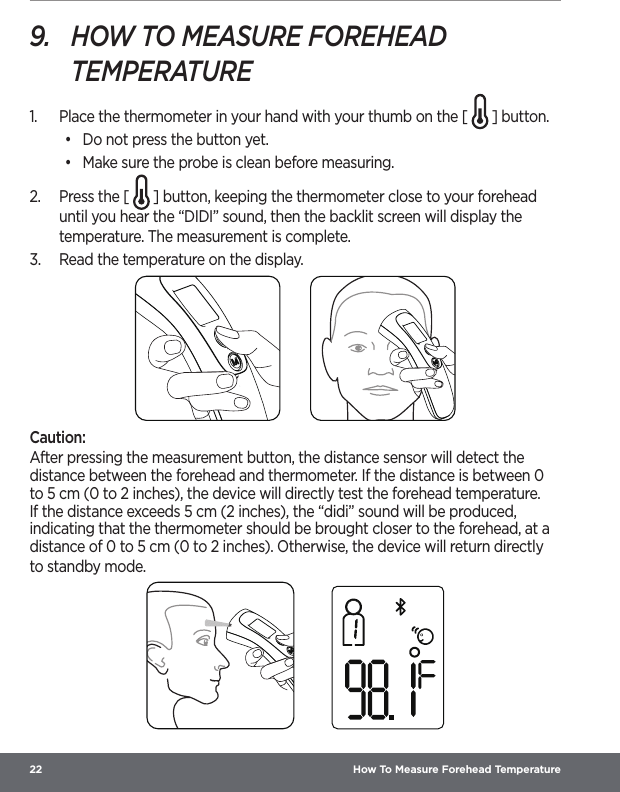 22  How To Measure Forehead Temperature9.  HOW TO MEASURE FOREHEAD TEMPERATURE1.  Place the thermometer in your hand with your thumb on the [   ] button.•  Do not press the button yet.•  Make sure the probe is clean before measuring.2.  Press the [   ] button, keeping the thermometer close to your forehead until you hear the “DIDI” sound, then the backlit screen will display the temperature. The measurement is complete.3.  Read the temperature on the display.Caution:After pressing the measurement button, the distance sensor will detect the distance between the forehead and thermometer. If the distance is between 0 to 5 cm (0 to 2 inches), the device will directly test the forehead temperature. If the distance exceeds 5 cm (2 inches), the “didi” sound will be produced, indicating that the thermometer should be brought closer to the forehead, at a distance of 0 to 5 cm (0 to 2 inches). Otherwise, the device will return directly to standby mode. 