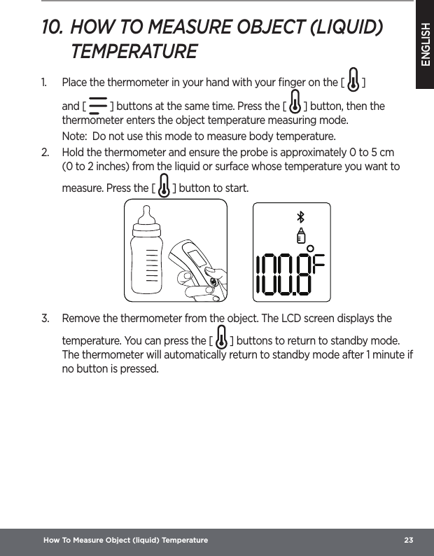 ENGLISH How To Measure Object (liquid) Temperature  2310. HOW TO MEASURE OBJECT (LIQUID) TEMPERATURE1.  Place the thermometer in your hand with your ﬁnger on the [   ] and [ ] buttons at the same time. Press the [   ] button, then the thermometer enters the object temperature measuring mode.Note:  Do not use this mode to measure body temperature.2.  Hold the thermometer and ensure the probe is approximately 0 to 5 cm (0 to 2 inches) from the liquid or surface whose temperature you want to measure. Press the [   ] button to start.  3.  Remove the thermometer from the object. The LCD screen displays the temperature. You can press the [   ] buttons to return to standby mode. The thermometer will automatically return to standby mode after 1 minute if no button is pressed.