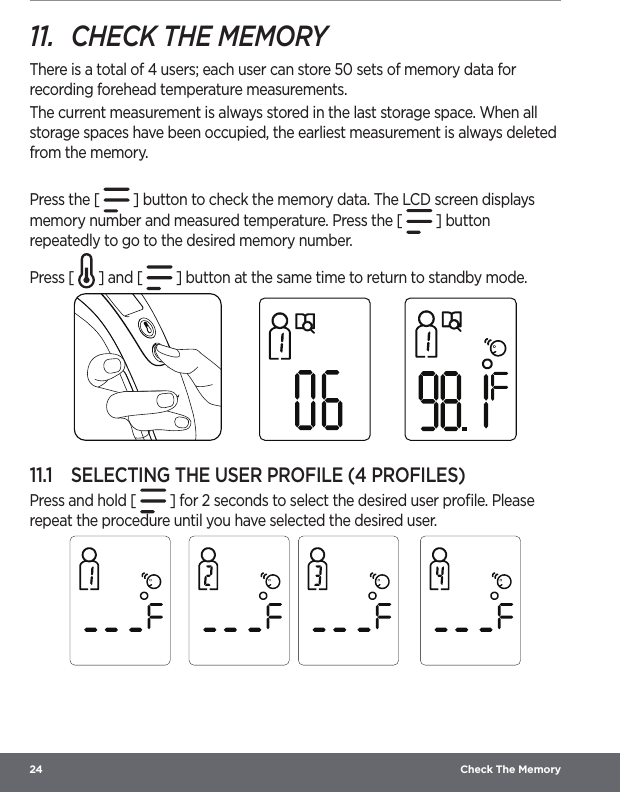 24  Check The Memory11.  CHECK THE MEMORYThere is a total of 4 users; each user can store 50 sets of memory data for recording forehead temperature measurements.The current measurement is always stored in the last storage space. When all storage spaces have been occupied, the earliest measurement is always deleted from the memory.Press the [   ] button to check the memory data. The LCD screen displays memory number and measured temperature. Press the [   ] button repeatedly to go to the desired memory number.Press [   ] and [   ] button at the same time to return to standby mode.11.1  SELECTING THE USER PROFILE (4 PROFILES)Press and hold [   ] for 2 seconds to select the desired user proﬁle. Please repeat the procedure until you have selected the desired user.   