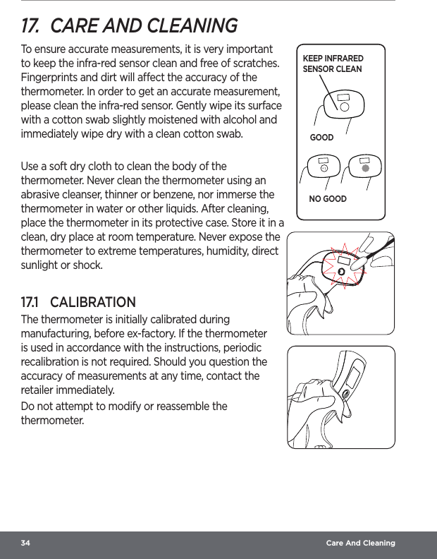 34  Care And Cleaning17.  CARE AND CLEANINGTo ensure accurate measurements, it is very important to keep the infra-red sensor clean and free of scratches. Fingerprints and dirt will aect the accuracy of the thermometer. In order to get an accurate measurement, please clean the infra-red sensor. Gently wipe its surface with a cotton swab slightly moistened with alcohol and immediately wipe dry with a clean cotton swab.Use a soft dry cloth to clean the body of the thermometer. Never clean the thermometer using an abrasive cleanser, thinner or benzene, nor immerse the thermometer in water or other liquids. After cleaning, place the thermometer in its protective case. Store it in a clean, dry place at room temperature. Never expose the thermometer to extreme temperatures, humidity, direct sunlight or shock.17.1  CALIBRATIONThe thermometer is initially calibrated during manufacturing, before ex-factory. If the thermometer is used in accordance with the instructions, periodic recalibration is not required. Should you question the accuracy of measurements at any time, contact the retailer immediately.Do not attempt to modify or reassemble the thermometer.KEEP INFRARED SENSOR CLEANGOODNO GOOD