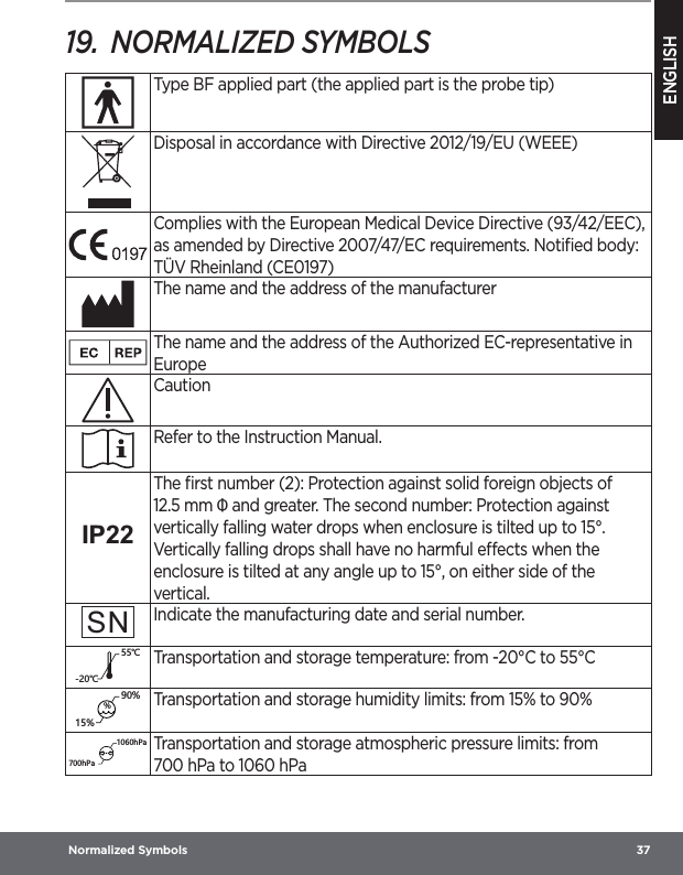 ENGLISH Normalized Symbols  3719.  NORMALIZED SYMBOLSType BF applied part (the applied part is the probe tip)Disposal in accordance with Directive 2012/19/EU (WEEE)Complies with the European Medical Device Directive (93/42/EEC), as amended by Directive 2007/47/EC requirements. Notiﬁed body: TÜV Rheinland (CE0197)The name and the address of the manufacturerThe name and the address of the Authorized EC-representative in EuropeCautionRefer to the Instruction Manual.IP22The ﬁrst number (2): Protection against solid foreign objects of 12.5 mm Ф and greater. The second number: Protection against vertically falling water drops when enclosure is tilted up to 15°. Vertically falling drops shall have no harmful eects when the enclosure is tilted at any angle up to 15°, on either side of the vertical.SNIndicate the manufacturing date and serial number.ȭȭTransportation and storage temperature: from -20°C to 55°C%Transportation and storage humidity limits: from 15% to 90%N6GN6GTransportation and storage atmospheric pressure limits: from 700hPa to 1060hPa