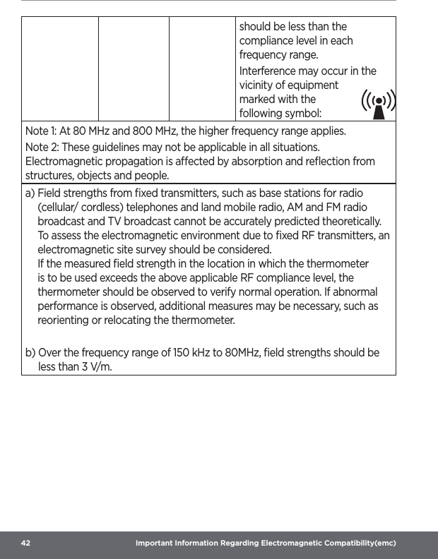 42  Important Information Regarding Electromagnetic Compatibility(emc)should be less than the compliance level in each frequency range.Interference may occur in the vicinity of equipment marked with the following symbol:Note 1: At 80 MHz and 800 MHz, the higher frequency range applies. Note 2: These guidelines may not be applicable in all situations. Electromagnetic propagation is aected by absorption and reﬂection from structures, objects and people.a)  Field strengths from ﬁxed transmitters, such as base stations for radio (cellular/ cordless) telephones and land mobile radio, AM and FM radio broadcast and TV broadcast cannot be accurately predicted theoretically. To assess the electromagnetic environment due to ﬁxed RF transmitters, an electromagnetic site survey should be considered. If the measured ﬁeld strength in the location in which the thermometer is to be used exceeds the above applicable RF compliance level, the thermometer should be observed to verify normal operation. If abnormal performance is observed, additional measures may be necessary, such as reorienting or relocating the thermometer.b)  Over the frequency range of 150 kHz to 80MHz, ﬁeld strengths should be less than 3 V/m.