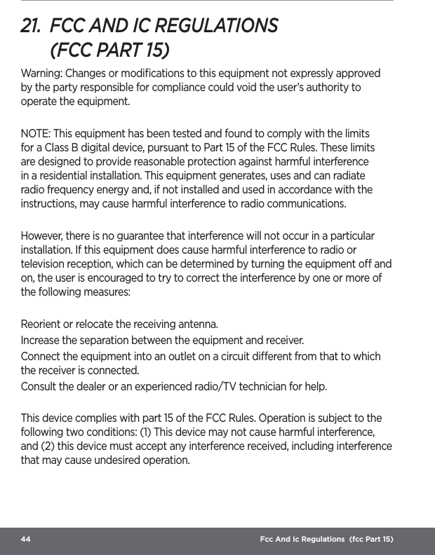 44  Fcc And Ic Regulations  (fcc Part 15)21.  FCC AND IC REGULATIONS  (FCC PART 15)Warning: Changes or modiﬁcations to this equipment not expressly approved by the party responsible for compliance could void the user’s authority to operate the equipment. NOTE: This equipment has been tested and found to comply with the limits for a Class B digital device, pursuant to Part 15 of the FCC Rules. These limits are designed to provide reasonable protection against harmful interference in a residential installation. This equipment generates, uses and can radiate radio frequency energy and, if not installed and used in accordance with the instructions, may cause harmful interference to radio communications. However, there is no guarantee that interference will not occur in a particular installation. If this equipment does cause harmful interference to radio or television reception, which can be determined by turning the equipment o and on, the user is encouraged to try to correct the interference by one or more of the following measures: Reorient or relocate the receiving antenna. Increase the separation between the equipment and receiver. Connect the equipment into an outlet on a circuit dierent from that to which the receiver is connected. Consult the dealer or an experienced radio/TV technician for help. This device complies with part 15 of the FCC Rules. Operation is subject to the following two conditions: (1) This device may not cause harmful interference, and (2) this device must accept any interference received, including interference that may cause undesired operation. 