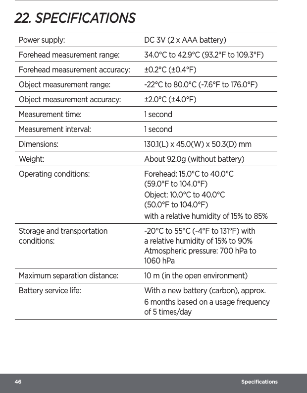 46  Speciﬁcations22. SPECIFICATIONSPower supply: DC 3V (2 x AAA battery)Forehead measurement range: 34.0°C to 42.9°C (93.2°F to 109.3°F)Forehead measurement accuracy: ±0.2°C (±0.4°F)Object measurement range: -22°C to 80.0°C (-7.6°F to 176.0°F)Object measurement accuracy: ±2.0°C (±4.0°F)Measurement time: 1 secondMeasurement interval: 1 secondDimensions: 130.1(L) x 45.0(W) x 50.3(D) mmWeight: About 92.0g (without battery)Operating conditions: Forehead: 15.0°C to 40.0°C  (59.0°F to 104.0°F)Object: 10.0°C to 40.0°C  (50.0°F to 104.0°F)with a relative humidity of 15% to 85%Storage and transportation conditions:-20°C to 55°C (-4°F to 131°F) with a relative humidity of 15% to 90% Atmospheric pressure: 700 hPa to 1060 hPaMaximum separation distance: 10 m (in the open environment)Battery service life: With a new battery (carbon), approx.6 months based on a usage frequency of 5 times/day