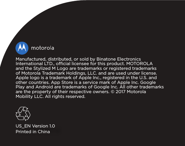 Manufactured, distributed, or sold by Binatone Electronics International LTD., ocial licensee for this product. MOTOROLA and the Stylized M Logo are trademarks or registered trademarks of Motorola Trademark Holdings, LLC. and are used under license. Apple logo is a trademark of Apple Inc., registered in the U.S. and other countries. App Store is a service mark of Apple Inc. Google Play and Android are trademarks of Google Inc. All other trademarks are the property of their respective owners. ©2017Motorola Mobility LLC. All rights reserved. US_EN Version 1.0Printed in China