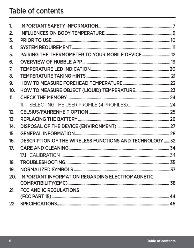 6   Table of contents 1.  IMPORTANT SAFETY INFORMATION ......................................................................72.  INFLUENCES ON BODY TEMPERATURE................................................................93.  PRIOR TO USE ................................................................................................................104.  SYSTEM REQUIREMENT .............................................................................................. 115.  PAIRING THE THERMOMETER TO YOUR MOBILE DEVICE ........................... 126.  OVERVIEW OF HUBBLE APP ................................................................................... 197.  TEMPERATURE LED INDICATION .......................................................................... 208.  TEMPERATURE TAKING HINTS................................................................................ 219.  HOW TO MEASURE FOREHEAD TEMPERATURE .............................................2210.  HOW TO MEASURE OBJECT (LIQUID) TEMPERATURE .................................2311.  CHECK THE MEMORY ................................................................................................ 2411.1  SELECTING THE USER PROFILE (4 PROFILES) ............................................ 2412.  CELSIUS/FAHRENHEIT OPTION ............................................................................ 2513.  REPLACING THE BATTERY ...................................................................................... 2614.  DISPOSAL OF THE DEVICE (ENVIRONMENT)  .................................................2715.  GENERAL INFORMATION ......................................................................................... 2816.  DESCRIPTION OF THE WIRELESS FUNCTIONS AND TECHNOLOGY ......3217.  CARE AND CLEANING ............................................................................................... 3417.1 CALIBRATION ...................................................................................................................3418. TROUBLESHOOTING .................................................................................................. 3519.  NORMALIZED SYMBOLS ...........................................................................................3720.  IMPORTANT INFORMATION REGARDING ELECTROMAGNETIC COMPATIBILITY(EMC)................................................................................................ 3821.  FCC AND IC REGULATIONS  (FCC PART 15) ...............................................................................................................4422. SPECIFICATIONS.......................................................................................................... 46Table of contents