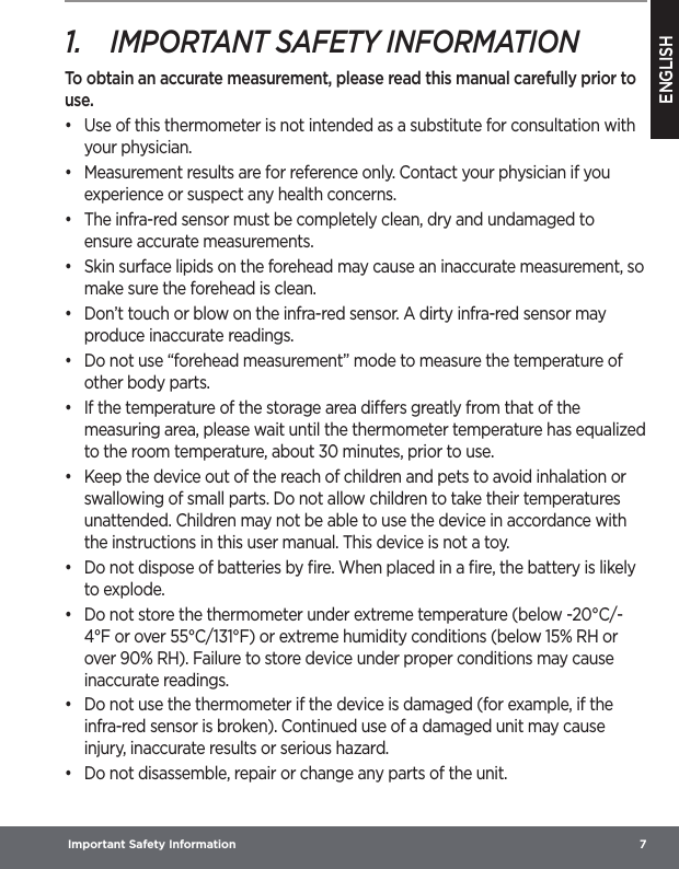 ENGLISH Important Safety Information  71.  IMPORTANT SAFETY INFORMATIONTo obtain an accurate measurement, please read this manual carefully prior to use.•  Use of this thermometer is not intended as a substitute for consultation with your physician.•  Measurement results are for reference only. Contact your physician if you experience or suspect any health concerns.•  The infra-red sensor must be completely clean, dry and undamaged to ensure accurate measurements.•  Skin surface lipids on the forehead may cause an inaccurate measurement, so make sure the forehead is clean. •  Don’t touch or blow on the infra-red sensor. A dirty infra-red sensor may produce inaccurate readings.•  Do not use “forehead measurement” mode to measure the temperature of other body parts.•  If the temperature of the storage area diers greatly from that of the measuring area, please wait until the thermometer temperature has equalized to the room temperature, about 30 minutes, prior to use.•  Keep the device out of the reach of children and pets to avoid inhalation or swallowing of small parts. Do not allow children to take their temperatures unattended. Children may not be able to use the device in accordance with the instructions in this user manual. This device is not a toy.•  Do not dispose of batteries by ﬁre. When placed in a ﬁre, the battery is likely to explode.•  Do not store the thermometer under extreme temperature (below -20°C/-4°F or over 55°C/131°F) or extreme humidity conditions (below 15% RH or over 90% RH). Failure to store device under proper conditions may cause inaccurate readings.•  Do not use the thermometer if the device is damaged (for example, if the infra-red sensor is broken). Continued use of a damaged unit may cause injury, inaccurate results or serious hazard.•  Do not disassemble, repair or change any parts of the unit.