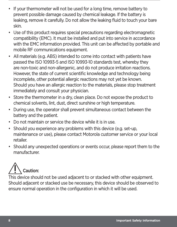 8  Important Safety Information•  If your thermometer will not be used for a long time, remove battery to prevent possible damage caused by chemical leakage. If the battery is leaking, remove it carefully. Do not allow the leaking ﬂuid to touch your bare skin.•  Use of this product requires special precautions regarding electromagnetic compatibility (EMC). It must be installed and put into service in accordance with the EMC information provided. This unit can be aected by portable and mobile RF communications equipment.•  All materials (e.g. ABS) intended to come into contact with patients have passed the ISO 10993-5 and ISO 10993-10 standards test, whereby they are non-toxic and non-allergenic, and do not produce irritation reactions. However, the state of current scientiﬁc knowledge and technology being incomplete, other potential allergic reactions may not yet be known. Should you have an allergic reaction to the materials, please stop treatment immediately and consult your physician.•  Store the thermometer in a dry, clean place. Do not expose the product to chemical solvents, lint, dust, direct sunshine or high temperature.•  During use, the operator shall prevent simultaneous contact between the battery and the patient.•  Do not maintain or service the device while it is in use.•  Should you experience any problems with this device (e.g. set-up, maintenance or use), please contact Motorola customer service or your local retailer.•  Should any unexpected operations or events occur, please report them to the manufacturer. Caution:This device should not be used adjacent to or stacked with other equipment. Should adjacent or stacked use be necessary, this device should be observed to ensure normal operation in the conﬁguration in which it will be used.