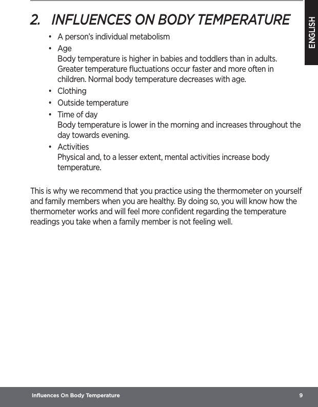 ENGLISH Inﬂuences On Body Temperature  92.  INFLUENCES ON BODY TEMPERATURE•  A person’s individual metabolism•  Age Body temperature is higher in babies and toddlers than in adults. Greater temperature ﬂuctuations occur faster and more often in children. Normal body temperature decreases with age.•  Clothing•  Outside temperature•  Time of day Body temperature is lower in the morning and increases throughout the day towards evening.•  Activities Physical and, to a lesser extent, mental activities increase body temperature.This is why we recommend that you practice using the thermometer on yourself and family members when you are healthy. By doing so, you will know how the thermometer works and will feel more conﬁdent regarding the temperature readings you take when a family member is not feeling well.