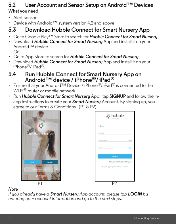 10 Connecting Devices5.2 User Account and Sensor Setup on Android™ DevicesWhat you need• Alert Sensor•  Device with Android™ system version 4.2 and above5.3 Download Hubble Connect for Smart Nursery App• Go to Google Play™ Store to search for Hubble Connect for Smart Nursery. • Download Hubble Connect for Smart Nursery App and install it on your Android™ device Or • Go to App Store to search for Hubble Connect for Smart Nursery. • Download Hubble Connect for Smart Nursery App and install it on your iPhone®/ iPad®. 5.4 Run Hubble Connect for Smart Nursery App on Android™ device / iPhone®/ iPad®•  Ensure that your Android™ Device / iPhone®/ iPad® is connected to the Wi-Fi® router or mobile network. • Run Hubble Connect for Smart Nursery App,  tap SIGNUP and follow the in-app instructions to create your Smart Nursery Account. By signing up, you agree to our Terms &amp; Conditions.  (P1 &amp; P2) NoteIf you already have a Smart Nursery App account, please tap LOGIN by entering your account information and go to the next steps.P1 P2