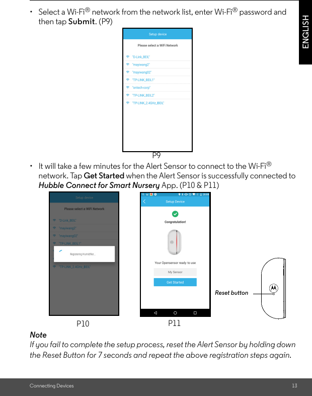 Connecting Devices 13ENGLISH•  Select a Wi-Fi® network from the network list, enter Wi-Fi® password and then tap Submit. (P9) •  It will take a few minutes for the Alert Sensor to connect to the Wi-Fi® network. Tap Get Started when the Alert Sensor is successfully connected to Hubble Connect for Smart Nursery App. (P10 &amp; P11)NoteIf you fail to complete the setup process, reset the Alert Sensor by holding down the Reset Button for 7 seconds and repeat the above registration steps again. P9P10 P11Reset button