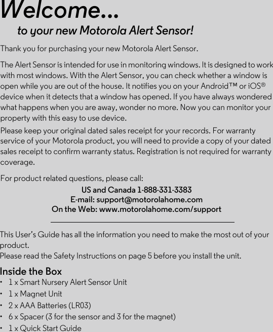 This User’s Guide has all the information you need to make the most out of your product.Please read the Safety Instructions on page 5 before you install the unit.Inside the Box•  1 x Smart Nursery Alert Sensor Unit•  1 x Magnet Unit•  2 x AAA Batteries (LR03)•  6 x Spacer (3 for the sensor and 3 for the magnet)•  1 x Quick Start GuideWelcome...to your new Motorola Alert Sensor!Thank you for purchasing your new Motorola Alert Sensor.The Alert Sensor is intended for use in monitoring windows. It is designed to work with most windows. With the Alert Sensor, you can check whether a window is open while you are out of the house. It notifies you on your Android™ or iOS® device when it detects that a window has opened. If you have always wondered what happens when you are away, wonder no more. Now you can monitor your property with this easy to use device. Please keep your original dated sales receipt for your records. For warranty service of your Motorola product, you will need to provide a copy of your dated sales receipt to confirm warranty status. Registration is not required for warranty coverage. For product related questions, please call:US and Canada 1-888-331-3383E-mail: support@motorolahome.comOn the Web: www.motorolahome.com/support